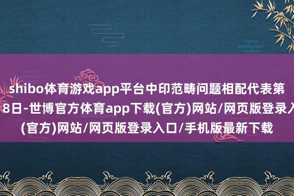 shibo体育游戏app平台中印范畴问题相配代表第23次会晤将于12月18日-世博官方体育app下载(官方)网站/网页版登录入口/手机版最新下载