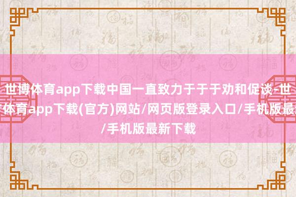 世博体育app下载中国一直致力于于于劝和促谈-世博官方体育app下载(官方)网站/网页版登录入口/手机版最新下载