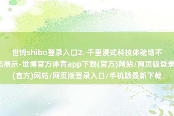世博shibo登录入口2. 千里浸式科技体验场不同于传统博物馆的静态展示-世博官方体育app下载(官方)网站/网页版登录入口/手机版最新下载