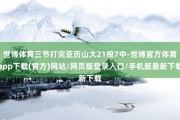 世博体育三节打完亚历山大21投7中-世博官方体育app下载(官方)网站/网页版登录入口/手机版最新下载