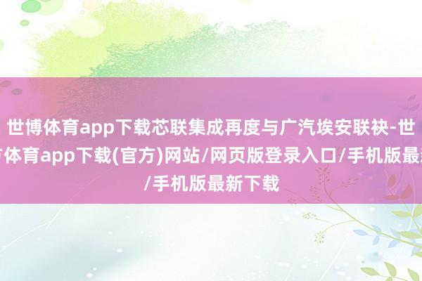 世博体育app下载芯联集成再度与广汽埃安联袂-世博官方体育app下载(官方)网站/网页版登录入口/手机版最新下载