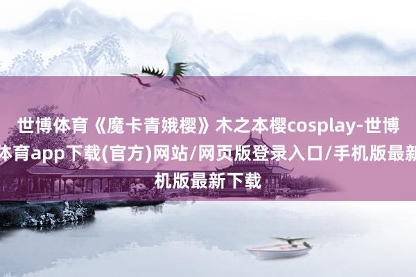 世博体育《魔卡青娥樱》木之本樱cosplay-世博官方体育app下载(官方)网站/网页版登录入口/手机版最新下载