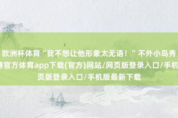欧洲杯体育“我不想让他形象太无语！”不外小岛秀夫示意-世博官方体育app下载(官方)网站/网页版登录入口/手机版最新下载