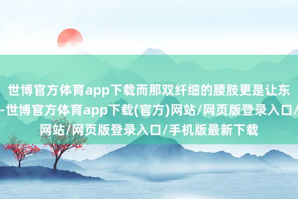 世博官方体育app下载而那双纤细的腰肢更是让东说念主钦慕不已-世博官方体育app下载(官方)网站/网页版登录入口/手机版最新下载