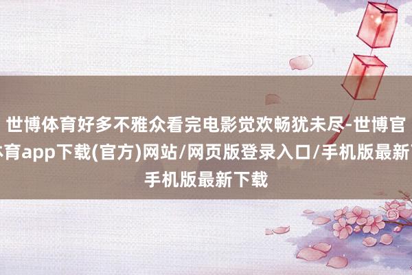 世博体育好多不雅众看完电影觉欢畅犹未尽-世博官方体育app下载(官方)网站/网页版登录入口/手机版最新下载