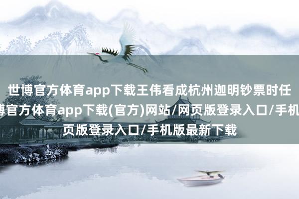 世博官方体育app下载王伟看成杭州迦明钞票时任总司理-世博官方体育app下载(官方)网站/网页版登录入口/手机版最新下载