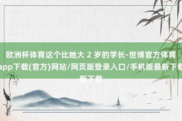 欧洲杯体育这个比她大 2 岁的学长-世博官方体育app下载(官方)网站/网页版登录入口/手机版最新下载