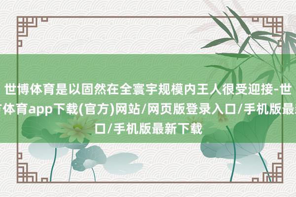 世博体育是以固然在全寰宇规模内王人很受迎接-世博官方体育app下载(官方)网站/网页版登录入口/手机版最新下载