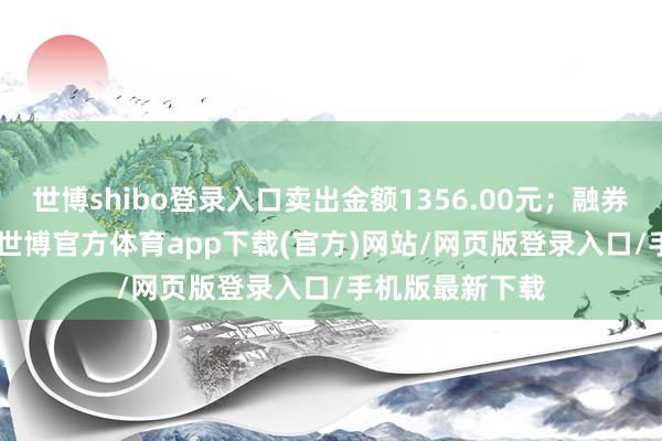 世博shibo登录入口卖出金额1356.00元；融券余额97.02万-世博官方体育app下载(官方)网站/网页版登录入口/手机版最新下载