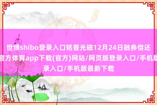 世博shibo登录入口铭普光磁12月24日融券偿还0股-世博官方体育app下载(官方)网站/网页版登录入口/手机版最新下载