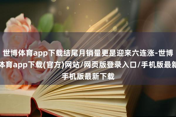 世博体育app下载结尾月销量更是迎来六连涨-世博官方体育app下载(官方)网站/网页版登录入口/手机版最新下载