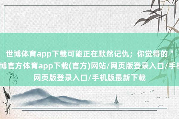 世博体育app下载可能正在默然记仇；你觉得的＂好凌暴＂-世博官方体育app下载(官方)网站/网页版登录入口/手机版最新下载