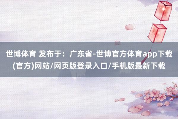 世博体育 发布于：广东省-世博官方体育app下载(官方)网站/网页版登录入口/手机版最新下载