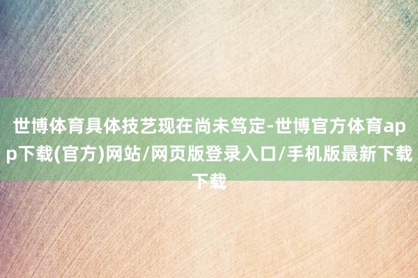 世博体育具体技艺现在尚未笃定-世博官方体育app下载(官方)网站/网页版登录入口/手机版最新下载