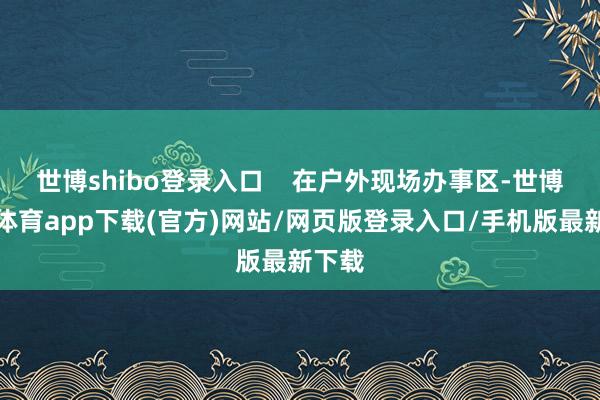 世博shibo登录入口    在户外现场办事区-世博官方体育app下载(官方)网站/网页版登录入口/手机版最新下载