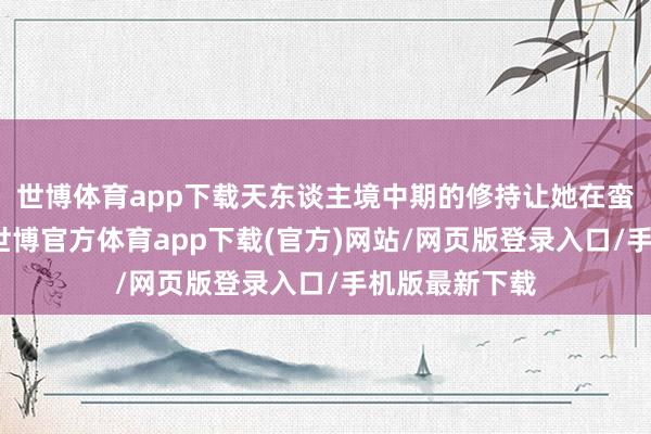 世博体育app下载天东谈主境中期的修持让她在蛮荒威声赫赫-世博官方体育app下载(官方)网站/网页版登录入口/手机版最新下载