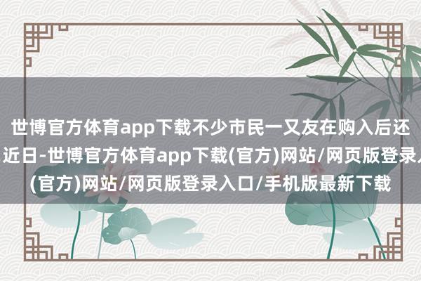 世博官方体育app下载不少市民一又友在购入后还会为其搭配配饰……近日-世博官方体育app下载(官方)网站/网页版登录入口/手机版最新下载