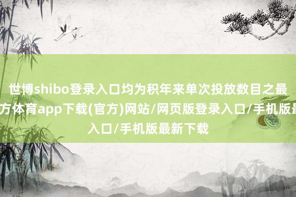 世博shibo登录入口均为积年来单次投放数目之最-世博官方体育app下载(官方)网站/网页版登录入口/手机版最新下载