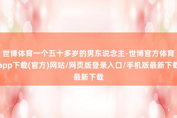 世博体育一个五十多岁的男东说念主-世博官方体育app下载(官方)网站/网页版登录入口/手机版最新下载