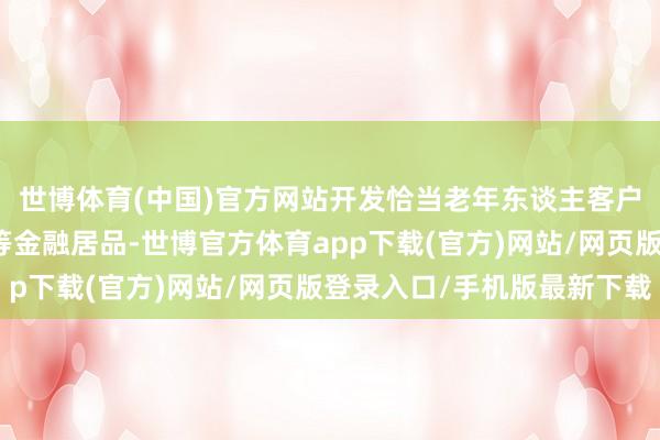 世博体育(中国)官方网站开发恰当老年东谈主客户的养老型答理、信赖等金融居品-世博官方体育app下载(官方)网站/网页版登录入口/手机版最新下载
