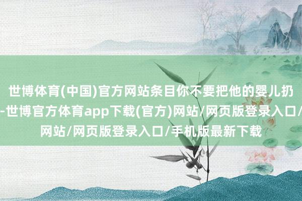 世博体育(中国)官方网站条目你不要把他的婴儿扔进滚热的烤箱里-世博官方体育app下载(官方)网站/网页版登录入口/手机版最新下载