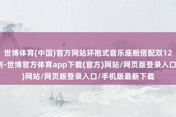 世博体育(中国)官方网站环抱式音乐座舱搭配双12.3英寸的联屏筹划-世博官方体育app下载(官方)网站/网页版登录入口/手机版最新下载