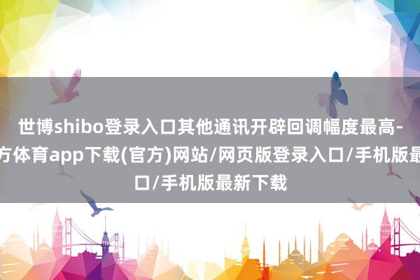 世博shibo登录入口其他通讯开辟回调幅度最高-世博官方体育app下载(官方)网站/网页版登录入口/手机版最新下载