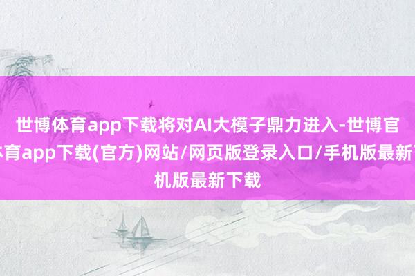 世博体育app下载将对AI大模子鼎力进入-世博官方体育app下载(官方)网站/网页版登录入口/手机版最新下载