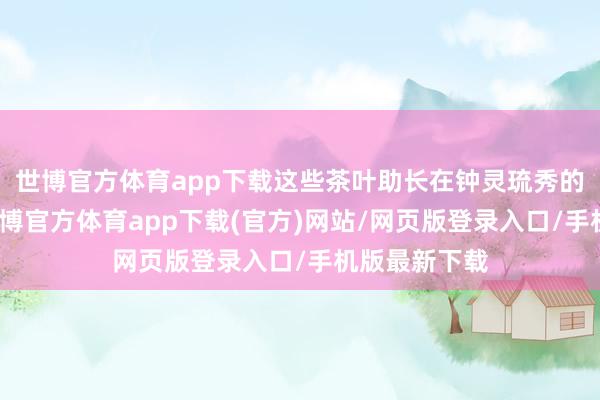 世博官方体育app下载这些茶叶助长在钟灵琉秀的太姥峻岭-世博官方体育app下载(官方)网站/网页版登录入口/手机版最新下载