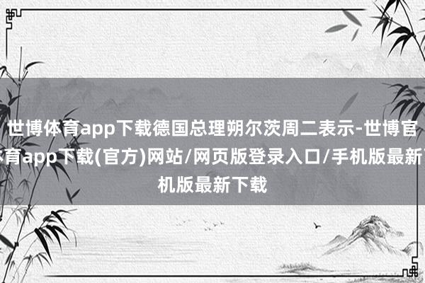 世博体育app下载德国总理朔尔茨周二表示-世博官方体育app下载(官方)网站/网页版登录入口/手机版最新下载