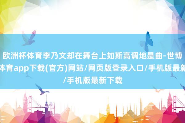 欧洲杯体育李乃文却在舞台上如斯高调地是曲-世博官方体育app下载(官方)网站/网页版登录入口/手机版最新下载
