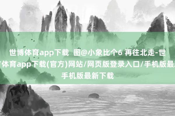 世博体育app下载  图@小象比个6 再往北走-世博官方体育app下载(官方)网站/网页版登录入口/手机版最新下载