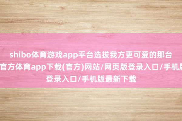 shibo体育游戏app平台选拔我方更可爱的那台即可-世博官方体育app下载(官方)网站/网页版登录入口/手机版最新下载