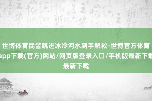 世博体育民警跳进冰冷河水到手解救-世博官方体育app下载(官方)网站/网页版登录入口/手机版最新下载