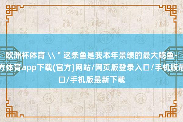 欧洲杯体育 \＂这条鱼是我本年景绩的最大鳡鱼-世博官方体育app下载(官方)网站/网页版登录入口/手机版最新下载