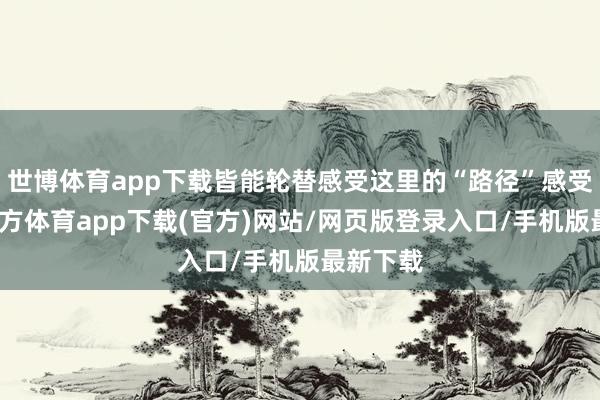 世博体育app下载皆能轮替感受这里的“路径”感受-世博官方体育app下载(官方)网站/网页版登录入口/手机版最新下载