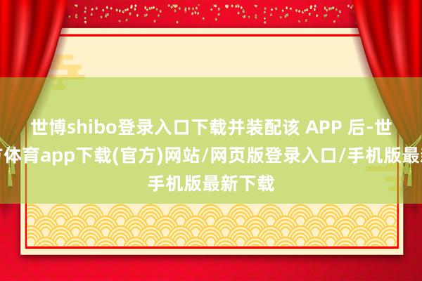 世博shibo登录入口下载并装配该 APP 后-世博官方体育app下载(官方)网站/网页版登录入口/手机版最新下载