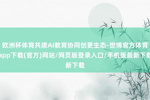 欧洲杯体育共建AI教育协同创更生态-世博官方体育app下载(官方)网站/网页版登录入口/手机版最新下载