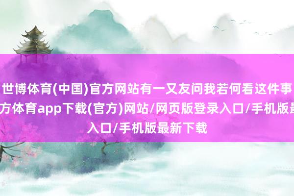 世博体育(中国)官方网站有一又友问我若何看这件事-世博官方体育app下载(官方)网站/网页版登录入口/手机版最新下载