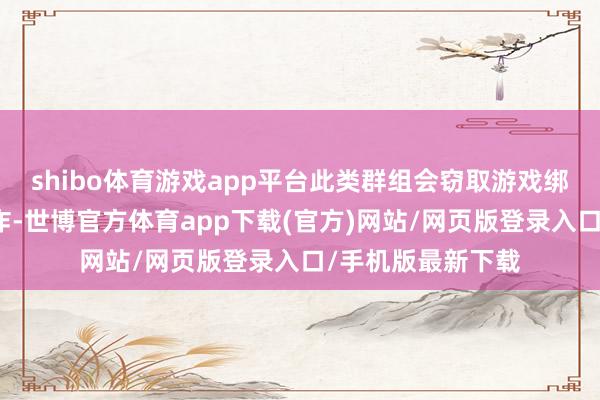 shibo体育游戏app平台此类群组会窃取游戏绑定手机号进行讹诈-世博官方体育app下载(官方)网站/网页版登录入口/手机版最新下载