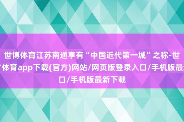 世博体育江苏南通享有“中国近代第一城”之称-世博官方体育app下载(官方)网站/网页版登录入口/手机版最新下载
