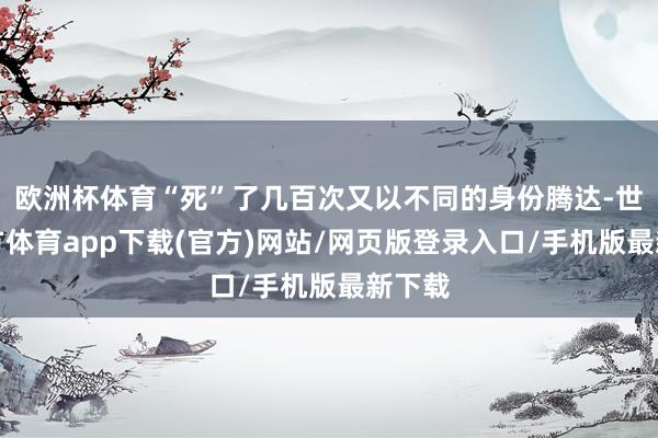 欧洲杯体育“死”了几百次又以不同的身份腾达-世博官方体育app下载(官方)网站/网页版登录入口/手机版最新下载