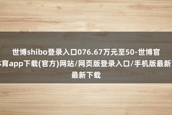 世博shibo登录入口076.67万元至50-世博官方体育app下载(官方)网站/网页版登录入口/手机版最新下载