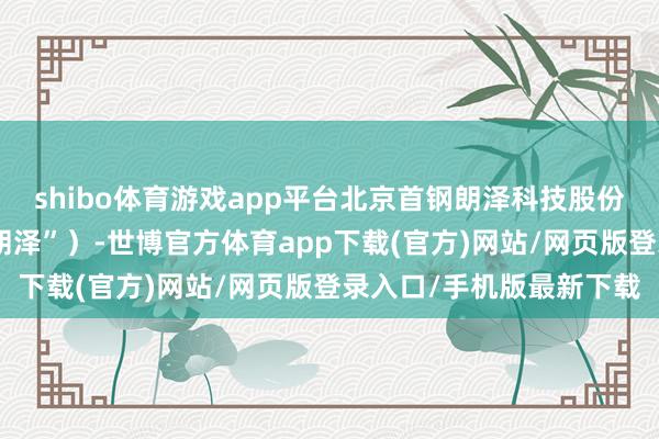 shibo体育游戏app平台北京首钢朗泽科技股份有限公司（下称“首钢朗泽”）-世博官方体育app下载(官方)网站/网页版登录入口/手机版最新下载