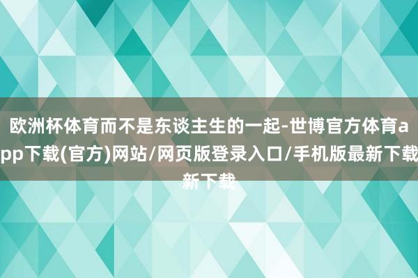 欧洲杯体育而不是东谈主生的一起-世博官方体育app下载(官方)网站/网页版登录入口/手机版最新下载