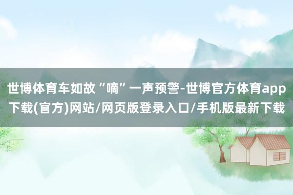 世博体育车如故“嘀”一声预警-世博官方体育app下载(官方)网站/网页版登录入口/手机版最新下载