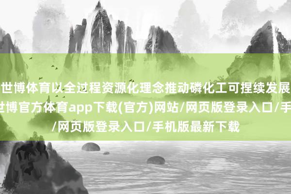 世博体育以全过程资源化理念推动磷化工可捏续发展的奏效教会-世博官方体育app下载(官方)网站/网页版登录入口/手机版最新下载