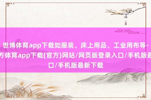 世博体育app下载如服装、床上用品、工业用布等-世博官方体育app下载(官方)网站/网页版登录入口/手机版最新下载