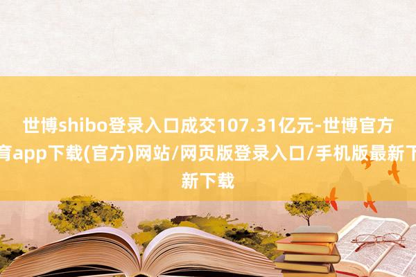 世博shibo登录入口成交107.31亿元-世博官方体育app下载(官方)网站/网页版登录入口/手机版最新下载