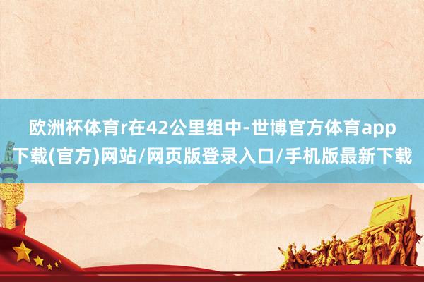 欧洲杯体育r　　在42公里组中-世博官方体育app下载(官方)网站/网页版登录入口/手机版最新下载